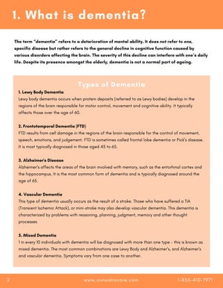1. Lewy Body Dementia
Lewy body dementia occurs when protein deposits (referred to as Lewy bodies) develop in the
regions of the brain responsible for motor control, movement and cognitive ability. It typically
affects those over the age of 60.
2. Frontotemporal Dementia (FTD)
FTD results from cell damage in the regions of the brain responsible for the control of movement,
speech, emotions, and judgement. FTD is sometimes called frontal lobe dementia or Pick’s disease.
It is most typically diagnosed in those aged 45 to 65.
3. Alzheimer's Disease
Alzheimer’s affects the areas of the brain involved with memory, such as the entorhinal cortex and
the hippocampus. It is the most common form of dementia and is typically diagnosed around the
age of 65.
4. Vascular Dementia
This type of dementia usually occurs as the result of a stroke. Those who have suffered a TIA
(Transient Ischemic Attack), or mini-stroke may also develop vascular dementia. This dementia is
characterized by problems with reasoning, planning, judgment, memory and other thought
processes
5. Mixed Dementia
1 in every 10 individuals with dementia will be diagnosed with more than one type - this is known as
mixed dementia. The most common combinations are Lewy Body and Alzheimer’s, and Alzheimer's
and vascular dementia. Symptoms vary from one case to another.
Types of Dementia
1. What is dementia?
The term “dementia” refers to a deterioration of mental ability. It does not refer to one,
specific disease but rather refers to the general decline in cognitive function caused by
various disorders affecting the brain. The severity of this decline can interfere with one’s daily
life. Despite its presence amongst the elderly, dementia is not a normal part of ageing.
www.considracare.com 1-855-410-7971
2
 