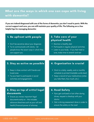 What are the ways in which one can cope with living
with dementia?
If you are indeed diagnosed with one of the forms of dementia, you don’t need to panic. With the
correct support and care, you can still maintain your quality of life. The following are a few
helpful tips for managing dementia:
1. Be upfront with people
Don't be secretive about your diagnosis
Try to communicate with clarity - let
people know the exact ways in which they
can support you
2. Take care of your
physical health
Maintain a healthy diet
Participate in regular physical activities
Listen to your body - if you feel tired or
sore, make time to stretch and rest
3. Stay as active as possible 4. Organization is crucial
Stick to a daily, weekly, and or monthly
schedule (a printed timetable works best)
Keep a record of your medications (when
you take them, how much, etc.)
Keep in close contact with friends and
loved ones
Try your best to participate in social
activities and engagements
5. Stay on top of criticl legal
documents
6. Road Safety
Ifyou get confused or lost often during
drives, request a checkup with your
doctor
Get a driving assessment done in order to
ensure the safety on the road
Ensure you review important legal
documents early on - this includes
advance directives such as your will and
health/financial power of attorney
www.considracare.com
1-855-410-7971 7
 