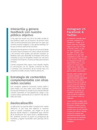 Interactúa y genera 
feedback con nuestro 
público objetivo 
Si hay algo que resulta muy útil en las redes sociales es 
que podemos saber casi al instante y de primera mano 
cada una de las opiniones de la gente que nos sigue, que 
comenta nuestras imágenes, o que genera Hashtags con 
los que conversar sobre temas concretos. 
Todo esto permite generar un tipo de comunicación desde 
el usuario hasta la empresa con cierto carácter horizontal 
y de cercanía, entre iguales, que permite conseguir un 
feedback clave para desarrollar la estrategia online de la 
compañía; ya que, las fotografías rompen ese velo de la 
compañía con el cliente y muestra ese lado personal de la 
empresa. 
Cuando compartes fotos, sigues o eres seguido, mejoras 
la comunicación con los clientes. Comentar las fotos 
y contestar a los comentarios de las mismas hace a la 
compañía accesible, cercana, moderna, abierta, etc. 
Estrategia de contenidos 
complementable con otras 
redes sociales 
Con Instagram, podemos sincronizar nuestro perfil o 
cada imagen con otras redes como Twitter, Facebook, 
Foursquare o Pinterest. Así, resulta mucho más fácil difundir 
nuestros contenidos en más plataformas y llegar a más 
usuarios todavía, generando así un volumen más alto de 
tráfico de visitas. 
Geolocalización 
La aplicación nos permite saber o proporcionar nuestra 
ubicación, lo que hace más especial un momento 
como un evento compartido, una imagen en la que 
decimos dónde estamos o simplemente para informar 
de la localización de nuestro local o establecimiento. 
Así, podemos convertir al usuario en protagonista de 
momentos y lugares haciéndole sentir partícipe de los 
mismos. 
Instagram VS 
Facebook & 
Twitter 
Es bastante acertado decir 
que tener presencia en 
Facebook o Twitter es el 
primer paso de cualquier 
negocio para dar el salto 
al mundo online; ya que 
son las 2 gigantes de 
las redes sociales, pero 
también en las que más 
competencia existe. Por esto 
y más razones, introducirse 
en Instagram brinda una 
oportunidad única y muy 
a tener en cuenta para 
diferenciarse mejor que 
nadie, ya que ahora mismo 
está en pleno crecimiento. 
Además, redes sociales como 
Facebook trabajan con un 
algoritmo llamado Edge Rank 
que lo que hace es filtrar 
publicaciones, por lo que en 
tu muro no se ven todas las 
publicaciones que sigues, si 
no que Facebook lo decide 
por ti. Esto no ocurre con 
Instagram, donde todas y 
cada una de tus imágenes 
serán vistas por todos tus 
Followers. 
Como ventaja a resaltar, decir 
que, si con anterioridad tenías 
Facebook o Twitter, puedes 
simplemente sincronizar tus 
usuarios para, de esta manera, 
no tener que volver a buscar 
a todos los usuarios que 
previamente habías tenido 
que encontrar en Facebook 
o Twitter para tenerlos en 
Instagram. 
 