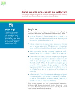 Cómo crearse una cuenta en Instagram 
Para crear una cuenta es muy sencillo, en cuestión de unos minutos podrás estar subiendo y 
compartiendo fotografías con millones de personas con estos sencillos pasos: 
Registro 
A continuación, debemos registrarnos entrando en la aplicación y 
presionando “Registrarse”. Aquí deberemos de rellenar distintos pasos: 
• Nombre de usuario: Este te servirá para acceder a tu 
cuenta, tienes que estar seguro del que vas a poner y que 
sea sencillo para no olvidarse de él. 
• Escoge una contraseña: Elige una que sea segura, recuerda 
que no puedes pasarte de 30 caracteres y trata de que 
tenga combinaciones de letras, números, mayúsculas etc. 
• Datos personales: Escribe los datos básicos de perfil. 
Instagram te da la opción de usar los datos de tu Facebook. 
• E-mail: Entre los datos a rellenar, te aparecerá la opción 
de que coloques tu dirección de correo electrónico (en 
caso de que no tengas prueba con alguno de estos: 
Hotmail, Gmail, Yahoo). Tu dirección servirá para que te 
envíen tus datos y en caso de que olvides la contraseña 
la podrás cambiar. Luego te pedirán el teléfono, pero no 
es obligatorio así que si no quieres no lo coloques, es 
preferible. 
• Tu foto de perfil: Casi para terminar, puedes subir tu primera 
foto en Instagram, y ésta sería tu foto de perfil por defecto. 
La puedes subir desde tu ordenador, desde Facebook o 
hacerte una foto en ese mismo momento. 
Ahora ya estás preparado para tener tu cuenta operativa en Instagram. 
Simplemente dale al botón de color verde que dice “Registrarse” y entras 
en tu correo electrónico, donde te encontrarás en la bandeja de entrada 
con un mensaje de confirmación de cuenta. 
Descarga 
Para descargar la App, 
simplemente entra en 
http://instagram.com/ 
o descárgatelo para el 
móvil desde Google Play si 
tienes un Android o desde 
el App Store si tienes un 
dispositivo de Apple. 
 