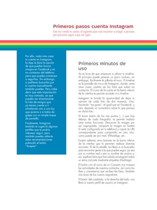 Primeros pasos cuenta Instagram 
Una vez creada tu cuenta, el siguiente paso será encontrar a amigos o personas 
que queremos seguir o que nos sigan. 
Por ello, nada más crear 
tu cuenta en Instagram, 
la App te dará la opción 
de que puedas buscar 
amigos en Facebook y en 
tus contactos del teléfono 
para que puedas comenzar 
a seguirlos. Sin embargo, 
si prefieres buscarlos por 
tu cuenta manualmente 
también puedes. Pero cabe 
decir que esta importación 
es muy cómoda, ya que 
puedes ver directamente 
la lista de amigos que 
ya tienen cuenta e ir 
añadiendo uno a uno los 
que quieras o a todos de 
golpe con un simple toque 
de pantalla. 
Finalmente, Instagram 
también te sugerirá algunos 
perfiles que te podría 
interesar seguir, pero 
también puedes saltarte 
estas recomendaciones 
pulsando el botón 
“Aceptar”. 
Primeros minutos de 
uso 
Ya es hora de que empieces a utilizar tu timeline. 
Al principio puede parecer un poco confuso, sin 
embargo, fácilmente le pillarás el truco. El timeline 
es la pantalla de inicio de Instagram, donde, entre 
otras cosas, podrás ver las fotos que suben tus 
contactos. El icono de la casita en la barra inferior 
de la interfaz te permite acceder a tu timeline. 
Instagram te brinda la oportunidad de dejar tu 
opinión de cada foto de dos maneras: Una, 
haciendo “me gusta”, al igual que en Facebook, y 
otra, dejando un comentario sobre lo que piensas 
en dicha foto. 
El tercer botón de los tres puntos (…) que hay 
debajo de cada fotografía, te permite realizar 
otras tantas funciones: Denunciar la imagen por 
ser inapropiada, compartir la imagen en Twitter( 
Si está configurado en tu teléfono) y copiar la URL 
correspondiente para compartirla en otro sitio, 
como puede ser por mail, WhatsApp, etc. 
Existen además otros botones en la barra inferior 
de la interfaz que te permiten realizar distintas 
acciones: El de la estrella nos lleva a un buscador 
para encontrar gente a la que puedes seguir, ya sea 
por su nombre real o por su nombre de usuario y, 
así, explorar fotos que han subido a Instagram sobre 
un tema concreto mediante etiquetas (Hashtags). 
El botón con el icono de un Corazón nos muestra 
las actividades de nuestros contactos, así como los 
likes y comentarios que reciben las fotos. También 
nos avisa de los nuevos seguidores. 
El botón del cuadrado, a la derecha del todo, nos 
lleva a nuestro perfil de usuario en Instagram. 
 