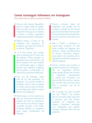Como conseguir followers en Instagram 
Estos sencillos consejos te ayudarán a conseguir más followers: 
• Procura subir buenas fotografías, 
pero no subas todas de golpe. 
Esto es quizás muy obvio, pero es 
importante. Hay que ser constantes 
y ofrecer a nuestros seguidores 
imágenes que resulten interesantes. 
• Dedica tiempo a fijarte en las 
imágenes más populares de 
Instagram que mejor funcionan en 
la sección “Populares”. 
• Si te das cuenta, casi siempre 
está compuesto por el mismo tipo 
de capturas: Cielos, paisajes, un 
gato gracioso y, como mínimo, una 
chica atractiva. Por esto también 
se recomienda seguir a alguna 
persona que publique imágenes 
que te gusten y comentarlas, así 
verás como aumentan los followers. 
• Haz uso de hashtags, sobre 
todo de los más populares. En 
Instagram, los usuarios tienden a 
olvidarlos como si solo se usasen 
en Twitter; pero se usan muchísimo 
en esta App para añadir nuestras 
fotos en las categorías. 
• Intenta seguir a otros usuarios ya 
que, así, verás cómo aumentan en 
cuestión de días tus seguidores. 
Otra manera muy eficaz es seguir 
a perfiles famosos o de moda. 
Comenta además sus imágenes 
para seguir aumentando tus 
followers. 
• Procura comentar todas las 
fotografías que puedas de tus 
contactos, a poder ser, de manera 
graciosa o divertida. Intenta resultar 
interesante para llamar la atención 
de otros usuarios y así pulsen en tu 
nombre. 
• Vete a “Perfil” y configura tu 
cuenta para compartir en más 
redes sociales las imágenes que 
captures. Revisa periódicamente 
la sección “Encuentra amigos” 
para saber si los contactos de tu 
agenda han decidido empezar a 
utilizar Instagram. 
• Incluye siempre que puedas tu 
geolocalización en tus imágenes. 
Así, tus seguidores podrán 
saber desde dónde has tomado 
la fotografía, despertando 
su interés por ofrecerles una 
oportunidad de conocer lugares 
que resulten desconocidos para 
ellos y conseguir que así la 
compartan. 
• No te olvides de crear un perfil 
que sea “Público”. Las cuentas 
que son privadas suelen asociarse 
a personas que sólo quieren 
compartir sus imágenes con 
amigos y familiares, resultando 
muy complicado que puedan 
conseguir followers fuera de ese 
ambiente. 
 