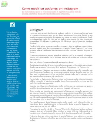 Como medir su acciones en Instagram 
Del mismo modo que ocurre en otros medios sociales, lo importante no es solo el hecho de 
comunicar, si no también el conocer la reacción de los usuarios a tus acciones. 
Esto es debido 
a que saber este 
tipo de cosas nos 
ayudará a enfocar 
de mejor manera 
nuestra estrategia 
en la red mucho 
mejor de cara a 
los usuarios ya 
que nos brinda 
la posibilidad de 
tener en la mano 
cuestiones básicas 
como saber, por 
ejemplo, lo que 
le gusta o no a 
nuestra audiencia 
o cuáles son las 
mejores horas para 
realizar acciones 
en esta plataforma. 
Como resumen, 
debes medir y 
analizar para 
después evaluar y 
extraer conclusiones 
que resulten útiles 
y, para ello, esta 
aplicación tiene 
una herramienta 
muy interesante: 
Statigram. 
Statigram 
Nada más entrar en esta plataforma de análisis y medición, lo primero que hay que hacer 
es logearse con un usuario para, una vez dentro, encontrarse con un panel dividido en seis 
apartados que recogen una serie de aspectos muy a tener en cuenta: A quién sigues (Feed), 
tus imágenes (My media), los Likes que has dado a otros usuarios (My likes), quiénes son 
tus seguidores (My followers), a quién sigues (My followings) y las imágenes más populares 
(Populars). 
Pero lo más útil quizás, se encuentra en la parte superior. Aquí se engloban las estadísticas, 
ya que la pantalla antes descrita corresponde a la pestaña Viewer (Espectador), por lo que, 
si quieres saber el rendimiento de una cuenta con todos los datos, debemos de pulsar en 
Statistics. 
En esta ventana verás un resumen general de tu página, cuál es el contenido más exitoso, 
usuarios más comprometidos con tus acciones, hasta te indica cuáles son las horas donde es 
mejor publicar. 
Toda esta información segmentada puede ser reenviada al mail. 
Cabe destacar quizás dos de las funciones de la herramienta por la información que contienen. 
Aquella que se refiere al compromiso de la audiencia (Engagement) y la Optimización. 
En el Engagement, Statigram nos proporciona datos relacionados con los contenidos que 
mejor funcionan en la plataforma, ya que se encarga de registrar desde las fotos con más 
likes, hasta las más comentadas. Esto nos ayuda a entender cuáles son los mensajes con los 
que nuestra audiencia se siente más identificado. 
Por otro lado, en Optimización, Statigram ofrece las horas que resultan más atractivas para 
publicar contenidos al identificarte aquellas franjas horarias donde las acciones que has 
hecho han tenido más repercusión. 
Además, por si fuese poco, la aplicación facilita los filtros que has usado que más gustan a 
tu público y aquellas etiquetas que nos ayudan a conseguir más usuarios. 
Debes recordar que los datos que nos proporciona Statigram son mensuales, ya que si hay 
que ponerle una pega a la plataforma es que no podemos seleccionar el tiempo a analizar, 
aunque existen contenidos que se muestran relativos a la última semana como el saber cuáles 
han sido los últimos seguidores o quien te ha dejado de seguir. Para acceder a esto no tienes 
más que pulsar sobre la pestaña Overview. 
Por si esto fuese poco, desde Statigram puedes recibir emails y emitir información sobre tus 
instantáneas de tus estadísticas como ya hemos dicho desde la pestaña Shapshots. Esto 
puede acercarte más aún a tu público. 
Pero quizás la pestaña más útil es “Promote” (Promoción). Desde aquí podrás configurar 
Instagram tanto en tu Facebook, Blog, o incluso tu propia Web de modo sencillo y sin 
complicaciones y hasta configurar los botones de la plataforma para hacerla más visible. 
Finalmente decir que existen, además de la gratuita Statigram, otras aplicaciones que son 
de pago como Nitrogram o Instaflow que, como la primera, pueden resultar muy útiles para 
analizar. 
 
