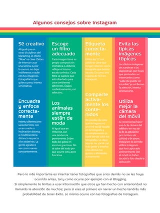 Algunos consejos sobre Instagram 
Sé creativo 
Al igual que en 
otras disciplinas del 
Marketing, el efecto 
“Wow” es clave. Debes 
de intentar sacar 
una sonrisa o, por 
lo menos, no dejar 
indiferente a nadie 
con tus imágenes. 
Fotografía lo que 
quieras pero, intenta 
ser creativo. 
Encuadra 
y enfoca 
correcta-mente 
Intenta diferenciarte 
sacando fotos con 
un encuadre o 
inclinación distinta, 
o modificando la 
distancia respecto 
a los objetivos. La 
gente agradece 
ver cosas nuevas 
constantemente. 
Escoge 
un filtro 
adecuado 
Cada imagen tiene su 
propia composición 
cromática o, debería 
reflejar el mismo 
estado anímico. Cada 
filtro se supone que 
está diseñado para 
crear ambientes 
diferentes. Úsalos 
cuidadosamente y sé 
selectivo.. 
Los 
animales 
siempre 
están de 
moda 
Al igual que en 
Pinterest, son 
una tendencia 
permanente. Sobre 
todo los gatos en 
escenas graciosas. No 
sé sabe del todo por 
qué ocurre esto, pero 
funciona. 
Etiqueta 
correcta-mente 
Utiliza las “#” con 
palabras clave que 
tengan relación con la 
fotografía que hemos 
sacado. Es como una 
especie de SEO en 
Instagram. 
Comparte 
activa-mente 
los 
conte-nidos 
No pierdas de vista 
que Instagram es 
una red social basada 
en la fotografía y 
no simplemente un 
book donde subir tus 
fotografías. Lo clave 
aquí es ser social con 
más gente y enseñar 
a los demás tus 
gustos y afinidades 
activamente. 
Evita las 
típicas 
imágenes 
tópicos 
Las clásicas imágenes 
de atardecer o las 
diapositivas con frases 
que pretenden ser 
interesantes como 
“Cada día puede ser 
increíble” ya no llaman 
la atención. Intenta 
desmarcarte. 
Utiliza 
mejor la 
cámara 
del móvil 
Se recomienda hacer 
uso de la cámara del 
teléfono en vez de 
la de la aplicación 
por motivos de 
calidad y de zoom. 
Instagram te permite 
utilizar imágenes 
que has capturado 
anteriormente con 
el móvil sin haber 
sacado la foto desde la 
aplicación 
Pero lo más importante es intentar tener fotografías que a los demás no se les haya 
ocurrido antes, tal y como ocurre por ejemplo con el Blogging. 
Si simplemente te limitas a usar información que otros ya han hecho con anterioridad no 
llamarás la atención de muchos; pero si eres el primero en narrar un hecho tendrás más 
probabilidad de tener éxito. Lo mismo ocurre con las fotografías de Instagram. 
 