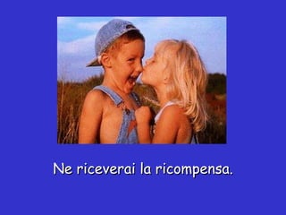 Ne riceverai la ricompensa. 