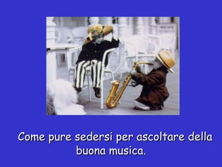 Come pure sedersi per ascoltare della buona musica. 