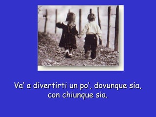 Va’ a divertirti un po’, dovunque sia, con chiunque sia. 