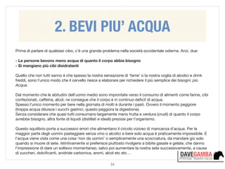 16
Prima di parlare di qualsiasi cibo, c’è una grande problema nella società occidentale odierna. Anzi, due:

!
- Le persone bevono meno acqua di quanto il corpo abbia bisogno
- Si mangiano più cibi disidratanti
!
Quello che non tutti sanno è che spesso la nostra sensazione di ‘fame’ o la nostra voglia di alcolici e drink
freddi, sono l’unico modo che il cervello riesce a elaborare per richiedere il più semplice dei bisogni: più
Acqua.

!
Dal momento che le abitudini dell’uomo medio sono improntate verso il consumo di alimenti come farine, cibi
confezionati, caﬀeina, alcol, ne consegue che il corpo è in continuo deﬁcit di acqua. 

Spesso l’unico momento per bere nella giornata di molti è durante i pasti. Ovvero il momento peggiore
(troppa acqua diluisce i succhi gastrici, questo peggiora la digestione). 

Senza considerare che quasi tutti consumano largamente meno frutta e verdura (crudi) di quanto il corpo
avrebbe bisogno, altra fonte di liquidi (distillati e ideali) preziosi per l’organismo.

!
Questo squilibrio porta a successivi errori che alimentano il circolo vizioso di mancanza d’acqua. Per la
maggior parte degli uomini pasteggiare senza vino o alcolici e bere solo acqua è praticamente impossibile. E
l’acqua viene vista come una cosa ‘non da uomini’ o semplicemente una scocciatura, da mandare giù solo
quando si muore di sete. Istintivamente si preferisce piuttosto rivolgersi a bibite gasate e gelate, che danno
l’impressione di dare un sollievo momentaneo, salvo poi aumentare la nostra sete successivamente, a causa
di zuccheri, dolciﬁcanti, anidride carbonica, aromi, alcol etc etc…
2. BEVI PIU’ ACQUA
 