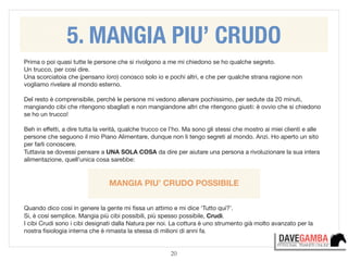 20
Prima o poi quasi tutte le persone che si rivolgono a me mi chiedono se ho qualche segreto. 

Un trucco, per così dire.

Una scorciatoia che (pensano loro) conosco solo io e pochi altri, e che per qualche strana ragione non
vogliamo rivelare al mondo esterno.

!
Del resto è comprensibile, perchè le persone mi vedono allenare pochissimo, per sedute da 20 minuti,
mangiando cibi che ritengono sbagliati e non mangiandone altri che ritengono giusti: è ovvio che si chiedono
se ho un trucco!

!
Beh in eﬀetti, a dire tutta la verità, qualche trucco ce l’ho. Ma sono gli stessi che mostro ai miei clienti e alle
persone che seguono il mio Piano Alimentare, dunque non li tengo segreti al mondo. Anzi. Ho aperto un sito
per farli conoscere.

Tuttavia se dovessi pensare a UNA SOLA COSA da dire per aiutare una persona a rivoluzionare la sua intera
alimentazione, quell’unica cosa sarebbe:

!
 
MANGIA PIU’ CRUDO POSSIBILE
!
!
Quando dico così in genere la gente mi ﬁssa un attimo e mi dice ‘Tutto qui?’.

Si, è così semplice. Mangia più cibi possibili, più spesso possibile, Crudi. 

I cibi Crudi sono i cibi designati dalla Natura per noi. La cottura è uno strumento già molto avanzato per la
nostra ﬁsiologia interna che è rimasta la stessa di milioni di anni fa.

5. MANGIA PIU’ CRUDO
 