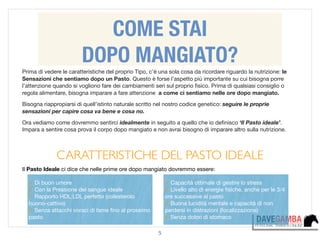 5
COME STAI
DOPO MANGIATO?
Prima di vedere le caratteristiche del proprio Tipo, c’è una sola cosa da ricordare riguardo la nutrizione: le
Sensazioni che sentiamo dopo un Pasto. Questo è forse l’aspetto più importante su cui bisogna porre
l’attenzione quando si vogliono fare dei cambiamenti seri sul proprio ﬁsico. Prima di qualsiasi consiglio o
regola alimentare, bisogna imparare a fare attenzione a come ci sentiamo nelle ore dopo mangiato.

Bisogna riappropiarsi di quell’istinto naturale scritto nel nostro codice genetico: seguire le proprie
sensazioni per capire cosa va bene e cosa no.

Ora vediamo come dovremmo sentirci idealmente in seguito a quello che io deﬁnisco ‘Il Pasto ideale’.
Impara a sentire cosa prova il corpo dopo mangiato e non avrai bisogno di imparare altro sulla nutrizione.

!
CARATTERISTICHE DEL PASTO IDEALE	

Il Pasto Ideale ci dice che nelle prime ore dopo mangiato dovremmo essere:
✓ Capacità ottimale di gestire lo stress 

✓ Livello alto di energie ﬁsiche, anche per le 3/4
ore successive al pasto

✓ Buona lucidità mentale e capacità di non
perdersi in distrazioni (focalizzazione)

✓ Senza dolori di stomaco
✓ Di buon umore

✓ Con la Pressione del sangue ideale

✓ Rapporto HDL:LDL perfetto (colesterolo
buono-cattivo)

✓ Senza attacchi voraci di fame ﬁno al prossimo
pasto
 