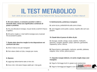 9
6. Se sono stanco, e consumo zuccheri o dolci o
bevande dolci, senza una signiﬁcativo contenuto di
grassi e proteine:

!
A. Ho una sferzata di energia, ma poi tendo a sentirmi ﬁacco
e apatico.

!
B. Mi sento meglio e i miei livelli di energia sono ricaricati
ﬁno al prossimo pasto.

!
!
!
7. Quale stato descrive meglio la mia disposizione nei
confronti del cibo:
!
A. Amo il cibo e vivo per mangiare!

!
B. Non sbavo dietro al cibo, mangio per vivere.

!
!
!
8. Spesso:

!
A. aggiungo abbondante sale ai miei cibi.

!
B. trovo che i cibi siano troppo salati per i miei gusti.

9. Istintivamente, preferisco mangiare:

!
A. carne scura, preferibilmnte alla carne chiara.

!
B. carni leggere come pollo o pesce, rispetto alle carni più
pesanti

!
!
!
10. Quale lista di pesce di attira di più:

!
A. Acciuga, caviale, aringa, cozze, sardine, molluschi,
granchio, vongole, gamberi, polpo, salmone, gamberetti,
capasanta, tonno, ostrica.

!
!
B. Pesce bianco, pescegatto, merluzzo, asinello, platessa,
solgiola, trota, rombo, pesce persico.

!
!
!
11. Quando mangio latticini, mi sento meglio dopo aver
mangiato:

!
A. Yogurt e formaggi ricchi in grassi e più sostanziosi.

!
B. Yogurt e formaggi più leggeri e con meno grassi.
IL TEST METABOLICOTutti i diritti del test sono riservati a Primal Pattern® Diet Typing Questionnaire, di William Walcott
 