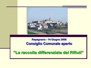 Rapagnano - 14 Giugno 2008 Consiglio Comunale aperto “ La raccolta differenziata dei Rifiuti” 