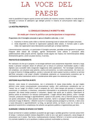 LA VOCE DEL
                    PAESE
reale la possibilità di seguire quanto avviene nell’ambito del massimo consesso cittadino in modo diretto e
permette al Comune di adempiere agli obblighi previsti in materia di comunicazione dalla Legge n.
150/2000".

LA NOSTRA PROPOSTA

                            IL CONSIGLIO COMUNALE IN DIRETTA WEB
            Un modo per vivere la politica con partecipazione e trasparenza
Proponiamo che il Consiglio comunale si apra ai cittadini e alla rete, e cioè:

    1. trasmetta in diretta audio-video su Internet (streaming) tutte le sedute del Consiglio comunale;
    2. renda disponibili su Internet le registrazioni (podcast) delle sedute, in formato audio e audio-
       video; tali registrazioni siano liberamente scaricabili per un tempo indefinito.

L'Amministrazione comunale, e in particolare il Consiglio comunale, potrebbe anche garantire la copertura
integrale delle sedute del Consiglio, agendo direttamente come editore e promotore della
pubblicizzazione della propria attività. Qualsiasi strada seguita non implica che l'Amministrazione debba
direttamente gestire, anche sul piano tecnico, il servizio.

PRATICITÀ ED ECONOMICITÀ

Per realizzare ciò che qui si propone, le tecnologie abilitanti sono ampiamente disponibili: Internet a larga
banda e personal computer dotati di software per la lettura di contenuti multimediali (audio e video
digitale) sono accessibili dalla stragrande maggioranza della popolazione. Tali tecnologie costituiscono,
nel complesso, una soluzione assai potente, pratica ed economica. La nostra associazione, che nasce con
lo scopo di favorire il dialogo pubblico, sociale e culturale del nostro paese è pronta a mettersi al servizio
dell’Ente comunale e dei propri cittadini richiedendo solamente un riconoscimento economico per la
realizzazione della trasmissione anche in considerazione delle spese vive sostenute per lo scopo.

SOSTEGNO ALLA POLITICA IN RETE

Internet, come mezzo di comunicazione, non è certamente di massa (mass-media), ma può meglio
definirsi come mezzo conversazionale (conversational media). Altri preferiscono considerarlo non un
"mezzo" ma un "luogo" (in effetti il web è composto da "siti"), dove sempre più persone si incontrano,
comunicano, si conoscono, si divertono, consumano informazione e ne producono (si parla per questo di
prosumer: allo stesso tempo producer e consumer). Questo vale anche per la politica. Esperimenti di
politica online ne esistono e ne nascono continuamente. I luoghi ufficiali della politica, come i Consigli
comunali, producono messaggi e approfondimenti, spesso di alto profilo, che su Internet possono trovare
una giusta collocazione, lì dove possono essere consultati, ripresi e propagati liberamente. Il Consiglio
comunale è luogo di dibattito. I dibattiti scaturiti in Consiglio possono proseguire su Internet, e dare avvio
a nuove discussioni e approfondimenti: sui blog, sui giornali online, sui forum e così via. Il tutto con la
garanzia di autenticità e completezza che soltanto una gestione pubblica e regolamentata può dare.

ELIMINARE I VINCOLI DI SPAZIO E DI TEMPO

Grazie ad Internet le sedute sarebbero accessibili da ogni luogo e sarebbe garantito il servizio senza limiti
di tempo: i contenuti prodotti restano disponibili a tutte le ore e per giorni consecutivi, senza bisogno di
sintonizzarsi con il mezzo. Tale forma, tradizionalmente chiamata "differita" o in termini corretti podcast,
è la normale modalità in cui si ascoltano e vedono contenuti multimediali su Internet.
 