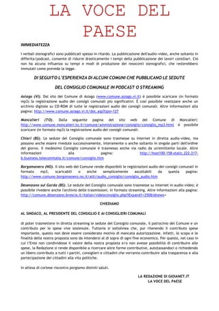 LA VOCE DEL
                    PAESE
IMMEDIATEZZA

I verbali stenografici sono pubblicati spesso in ritardo. La pubblicazione dell'audio-video, anche soltanto in
differita/podcast, consente di ridurre drasticamente i tempi della pubblicazione dei lavori consiliari. Ciò
non ha alcuna influenza su tempi e modi di produzione dei resoconti stenografici, che resterebbero
immutati come prevede la legge.

        DI SEGUITO L’ESPERIENZA DI ALCUNI COMUNI CHE PUBBLICANO LE SEDUTE

                     DEL CONSIGLIO COMUNALE IN PODCAST O STREAMING

Asiago (VI). Dal sito del Comune di Asiago (www.comune.asiago.vi.it) è possibile scaricare (in formato
mp3) la registrazione audio dei consigli comunali più significativi. È così possibile realizzare anche un
archivio digitale su CD-ROM di tutte le registrazioni audio dei consigli comunali. Altre informazioni alla
pagina: http://www.comune.asiago.vi.it/doc.asp?tipo=127

Moncalieri (TO). Dalla seguente pagina del sito web del Comune di Moncalieri:
http://www.comune.moncalieri.to.it/comune/ammistrazione/consiglio/consiglio_mp3.html è possibile
scaricare (in formato mp3) la registrazione audio dei consigli comunali.

Chiari (BS). Le sedute del Consiglio comunale sono trasmesse su Internet in diretta audio-video, ma
possono anche essere rivedute successivamente, interamente o anche soltanto in singole parti dell'ordine
del giorno. Il medesimo Consiglio comunale è trasmesso anche via radio da un'emittente locale. Altre
informazioni                 alla              pagina:             http://host100-158-static.222-217-
b.business.telecomitalia.it/comune/consiglio.htm

Borgomanero (NO). Il sito web del Comune rende disponibili le registrazioni audio dei consigli comunali in
formato   mp3,    scaricabili    o   anche    semplicemente        ascoltabili   da     questa    pagina:
http://www.comune.borgomanero.no.it/atti/audio_consiglio/consiglio_audio.htm

Desenzano sul Garda (BS). Le sedute del Consiglio comunale sono trasmesse su Internet in audio-video; è
possibile rivedere anche l'archivio delle trasmissioni, in formato streaming. Altre informazioni alla pagina:
http://comune.desenzano.brescia.it/italian/videoconsiglio.php?iExpand1=250&idnews=

                                                  CHIEDIAMO

AL SINDACO, AL PRESIDENTE DEL CONSIGLIO E AI CONSIGLIERI COMUNALI

di poter trasmettere in diretta streaming le sedute del Consiglio comunale, il patrocinio del Comune e un
contributo per le spese vive sostenute. Tuttavia si sottolinea che, pur ritenendo il contributo spese
importante, questo non deve essere considerato motivo di mancata autorizzazione. Infatti, lo scopo e le
finalità della nostra proposta sono da intendersi al di sopra di ogni fine economico. Per questo, nel caso in
cui l’Ente non condividesse il valore della nostra proposta e/o non avesse possibilità di contribuire alle
spese, la Redazione si rende disponibile a ricercare altre forme contributive, autotassandoci o richiedendo
un libero contributo a tutti i partiti, consiglieri e cittadini che vorranno contribuire alla trasparenza e alla
partecipazione dei cittadini alla vita politiche.

In attesa di cortese riscontro porgiamo distinti saluti.

                                                                          LA REDAZIONE DI GIOIANET.IT
                                                                               LA VOCE DEL PAESE
 
