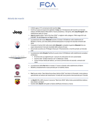 6
Attività dei marchi
▪ Il 2016 segna il 75° anniversario del marchio Jeep
▪ Continua il piano di espansione globale di Jeep con l’introduzione del marchio sul mercato
indiano all’EXPO 2016 di New Delhi e l’avvio produttivo, il 18 aprile, della Jeep Renegade nello
stabilimento della JV cinese
▪ Jeep Renegade eletta “4x4 of the Year 2016” e migliore nella categoria “Mid-range SUV sub-
£30,000” da 4x4 Magazine nel Regno Unito
▪ La produzione del nuovo Maserati Levante è iniziata il 29 febbraio nello stabilimento di
Mirafiori a Torino, con inizio della commercializzazione in Europa nel secondo trimestre del
2016
▪ Il Levante è il primo SUV nella storia della Maserati e completa la gamma Maserati che ora
copre interamente il mercato mondiale delle vetture di lusso
▪ Annunciato accordo con JP Morgan Chase per il finanziamento a marchio privato sul mercato
USA
▪ La produzione della Chrysler Pacifica ha avuto inizio il 29 febbraio nello stabilimento canadese
di Windsor:
▪ Al vertice del suo segmento per i consumi di carburante nel ciclo autostradale
▪ Inserita nella “10 Best Interiors List” di Ward per il 2016
▪ Primo minivan ibrido del settore, con lancio commerciale nel secondo semestre del
2016
▪ La produzione della Fiat Mobi è iniziata il 7 marzo in Brasile nello stabilimento di Betim
▪ Modello completamente nuovo pensato per la mobilità urbana
▪ Fiat Ducato eletto “Best Motorhome Base Vehicle 2016” dai lettori di Promobil, rivista tedesca
specializzata nel settore dei motorhome. Si tratta del nono premio internazionale per il Ducato
▪ Le Abarth 595 e 695 vincono il concorso “Best Cars 2016” della rivista automobilistica tedesca
Auto Motor und Sport
▪ Esordio della Abarth 124 spider al Salone dell’Auto di Ginevra a marzo
 