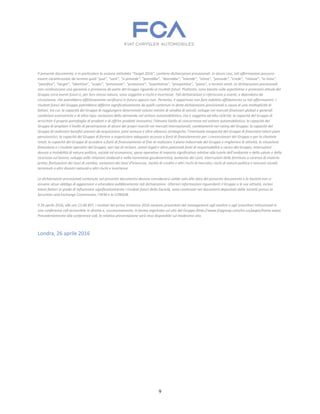 9
Il presente documento, e in particolare la sezione intitolata "Target 2016", contiene dichiarazioni previsionali. In alcuni casi, tali affermazioni possono
essere caratterizzate da termini quali “può”, “sarà”, “si prevede”, “potrebbe”, “dovrebbe”, “intende”, “stima”, “prevede”, “crede”, “rimane”, “in linea”,
“pianifica”, “target”, “obiettivo”, “scopo”, “previsione”, “proiezione”, “aspettativa”, “prospettiva”, “piano”, o termini simili. Le dichiarazioni previsionali
non costituiscono una garanzia o promessa da parte del Gruppo riguardo ai risultati futuri. Piuttosto, sono basate sulle aspettative e proiezioni attuali del
Gruppo circa eventi futuri e, per loro stessa natura, sono soggette a rischi e incertezze. Tali dichiarazioni si riferiscono a eventi, e dipendono da
circostanze, che potrebbero effettivamente verificarsi in futuro oppure non. Pertanto, è opportuno non fare indebito affidamento su tali affermazioni. I
risultati futuri del Gruppo potrebbero differire significativamente da quelli contenuti in dette dichiarazioni previsionali a causa di una molteplicità di
fattori, tra cui: la capacità del Gruppo di raggiungere determinati volumi minimi di vendita di veicoli; sviluppi nei mercati finanziari globali e generali
condizioni economiche e di altro tipo; variazioni della domanda nel settore automobilistico, che è soggetto ad alta ciclicità; la capacità del Gruppo di
arricchire il proprio portafoglio di prodotti e di offrire prodotti innovativi; l'elevato livello di concorrenza nel settore automobilistico; la capacità del
Gruppo di ampliare il livello di penetrazione di alcuni dei propri marchi nei mercati internazionali; cambiamenti nel rating del Gruppo; la capacità del
Gruppo di realizzare benefici previsti da acquisizioni, joint venture e altre alleanze strategiche; l’eventuale incapacità del Gruppo di finanziare taluni piani
pensionistici; la capacità del Gruppo di fornire o organizzare adeguato accesso a fonti di finanziamento per i concessionari del Gruppo e per la clientela
retail; la capacità del Gruppo di accedere a fonti di finanziamento al fine di realizzare il piano industriale del Gruppo e migliorare le attività, la situazione
finanziaria e i risultati operativi del Gruppo; vari tipi di reclami, azioni legali e altre potenziali fonti di responsabilità a carico del Gruppo; interruzioni
dovute a instabilità di natura politica, sociale ed economica; spese operative di importo significativo relative alla tutela dell’ambiente e della salute e della
sicurezza sul lavoro; sviluppi nelle relazioni sindacali e nella normativa giuslavoristica; aumento dei costi, interruzioni delle forniture o carenza di materie
prime; fluttuazioni dei tassi di cambio, variazioni dei tassi d'interesse, rischio di credito e altri rischi di mercato; rischi di natura politica e tensioni sociali;
terremoti o altri disastri naturali e altri rischi e incertezze.
Le dichiarazioni previsionali contenute nel presente documento devono considerarsi valide solo alla data del presente documento e la Società non si
assume alcun obbligo di aggiornare o emendare pubblicamente tali dichiarazioni. Ulteriori informazioni riguardanti il Gruppo e le sue attività, inclusi
taluni fattori in grado di influenzare significativamente i risultati futuri della Società, sono contenute nei documenti depositati dalla Società presso la
Securities and Exchange Commission, l’AFM e la CONSOB.
Il 26 aprile 2016, alle ore 13.00 BST, i risultati del primo trimestre 2016 saranno presentati dal management agli analisti e agli investitori istituzionali in
una conference call accessibile in diretta e, successivamente, in forma registrata sul sito del Gruppo (http://www.fcagroup.com/en-us/pages/home.aspx).
Precedentemente alla conference call, la relativa presentazione sarà resa disponibile sul medesimo sito.
Londra, 26 aprile 2016
 