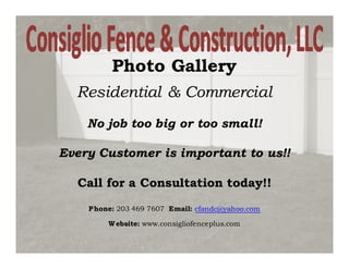 Photo Gallery
  Residential & Commercial
    No job too big or too small!

Every Customer is important to us!!

  Call for a Consultation today!!
    Phone: 203 469 7607 Email: cfandc@yahoo.com

        W ebsite: www.consigliofenceplus.com
 