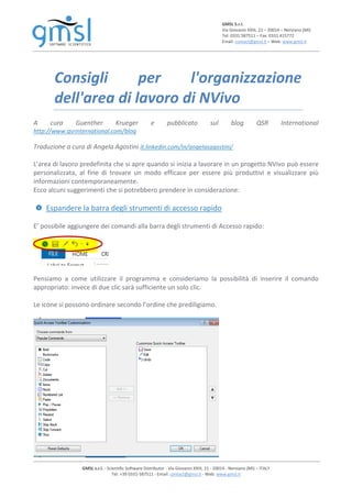 GMSL S.r.l.
Via Giovanni XXIII, 21 – 20014 – Nerviano (MI)
Tel: 0331.587511 – Fax: 0331.415772
Email: contact@gmsl.it – Web: www.gmsl.it
GMSL s.r.l. - Scientific Software Distributor - Via Giovanni XXIII, 21 - 20014 - Nerviano (MI) – ITALY
Tel: +39 0331-587511 - Email: contact@gmsl.it - Web: www.gmsl.it
Consigli per l'organizzazione
dell'area di lavoro di NVivo
A cura Guenther Krueger e pubblicato sul blog QSR International
http://www.qsrinternational.com/blog
Traduzione a cura di Angela Agostini it.linkedin.com/in/angelasagostini/
L'area di lavoro predefinita che si apre quando si inizia a lavorare in un progetto NVivo può essere
personalizzata, al fine di trovare un modo efficace per essere più produttivi e visualizzare più
informazioni contemporaneamente.
Ecco alcuni suggerimenti che si potrebbero prendere in considerazione:
Espandere la barra degli strumenti di accesso rapido
E’ possibile aggiungere dei comandi alla barra degli strumenti di Accesso rapido:
Pensiamo a come utilizzare il programma e consideriamo la possibilità di inserire il comando
appropriato: invece di due clic sarà sufficiente un solo clic.
Le icone si possono ordinare secondo l’ordine che prediligiamo.
 