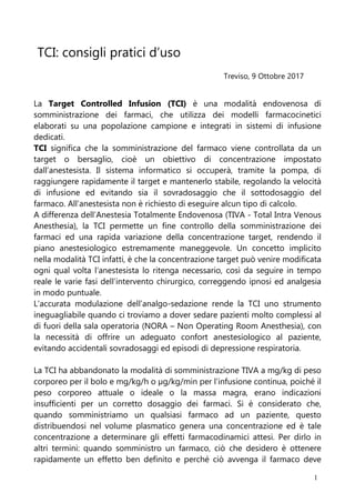 1
TCI: consigli pratici d’uso
Treviso, 9 Ottobre 2017
La Target Controlled Infusion (TCI) è una modalità endovenosa di
somministrazione dei farmaci, che utilizza dei modelli farmacocinetici
elaborati su una popolazione campione e integrati in sistemi di infusione
dedicati.
TCI significa che la somministrazione del farmaco viene controllata da un
target o bersaglio, cioè un obiettivo di concentrazione impostato
dall’anestesista. Il sistema informatico si occuperà, tramite la pompa, di
raggiungere rapidamente il target e mantenerlo stabile, regolando la velocità
di infusione ed evitando sia il sovradosaggio che il sottodosaggio del
farmaco. All’anestesista non è richiesto di eseguire alcun tipo di calcolo.
A differenza dell’Anestesia Totalmente Endovenosa (TIVA - Total Intra Venous
Anesthesia), la TCI permette un fine controllo della somministrazione dei
farmaci ed una rapida variazione della concentrazione target, rendendo il
piano anestesiologico estremamente maneggevole. Un concetto implicito
nella modalità TCI infatti, è che la concentrazione target può venire modificata
ogni qual volta l’anestesista lo ritenga necessario, così da seguire in tempo
reale le varie fasi dell’intervento chirurgico, correggendo ipnosi ed analgesia
in modo puntuale.
L’accurata modulazione dell’analgo-sedazione rende la TCI uno strumento
ineguagliabile quando ci troviamo a dover sedare pazienti molto complessi al
di fuori della sala operatoria (NORA – Non Operating Room Anesthesia), con
la necessità di offrire un adeguato confort anestesiologico al paziente,
evitando accidentali sovradosaggi ed episodi di depressione respiratoria.
La TCI ha abbandonato la modalità di somministrazione TIVA a mg/kg di peso
corporeo per il bolo e mg/kg/h o µg/kg/min per l’infusione continua, poiché il
peso corporeo attuale o ideale o la massa magra, erano indicazioni
insufficienti per un corretto dosaggio dei farmaci. Si è considerato che,
quando somministriamo un qualsiasi farmaco ad un paziente, questo
distribuendosi nel volume plasmatico genera una concentrazione ed è tale
concentrazione a determinare gli effetti farmacodinamici attesi. Per dirlo in
altri termini: quando somministro un farmaco, ciò che desidero è ottenere
rapidamente un effetto ben definito e perché ciò avvenga il farmaco deve
 