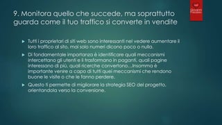 9. Monitora quello che succede, ma soprattutto
guarda come il tuo traffico si converte in vendite
 Tutti i proprietari di siti web sono interessanti nel vedere aumentare il
loro traffico al sito, mai solo numeri dicono poco o nulla.
 Di fondamentale importanza è identificare quali meccanismi
intercettano gli utenti e li trasformano in paganti, quali pagine
interessano di più, quali ricerche convertono…Insomma è
importante venire a capo di tutti quei meccanismi che rendono
buone le visite o che le fanno perdere.
 Questo ti permette di migliorare la strategia SEO del progetto,
orientandola verso la conversione.
 