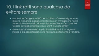 10. I link rotti sono qualcosa da
evitare sempre
 Lascia stare Google e la SEO per un attimo. Come navigare in un
sito che ti rimanda a pagine inesistenti o con immagini che non si
vedono? Un vero schifo, dovresti rispondere. Bene. Ora…perché
Google dovrebbe mandare i suoi utenti in un sito simile?
 Presentare all’interno del proprio sito dei link rotti, è un segno di
incuria e di poca attenzione che non aiuta certamente a vendere.
 