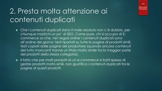 2. Presta molta attenzione ai
contenuti duplicati
 Che i contenuti duplicati siano il male assoluto non c’è dubbio, per
chiunque mastichi un po’ di SEO. Come pure, chi si occupa di E-
commerce sa che, nei negozi online i contenuti duplicati sono
all’ordine del giorno: testi riportati su tutte le pagine di prodotti simili,
testi copiati dalle pagine del produttore (quando ancora contenuti
del tutto mancanti tranne un titolo molto simile tra la maggior parte
dei prodotti della stessa categoria).
 Il fatto che per molti prodotti di un e-commerce si tratti spesso di
gestire prodotti molto simili, non giustifica i contenuti duplicati tra le
pagine di questi prodotti.
 