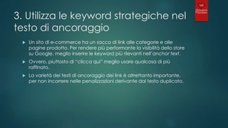 3. Utilizza le keyword strategiche nel
testo di ancoraggio
 Un sito di e-commerce ha un sacco di link alle categorie e alle
pagine prodotto. Per rendere più performante la visibilità dello store
su Google, meglio inserire le keyword più rilevanti nell’anchor text.
 Ovvero, piuttosto di “clicca qui” meglio usare qualcosa di più
raffinato.
 La varietà dei testi di ancoraggio dei link è altrettanto importante,
per non incorrere nelle penalizzazioni derivante dal testo duplicato.
 