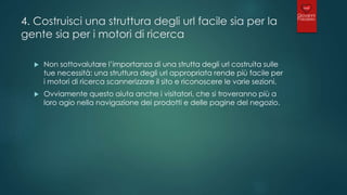 4. Costruisci una struttura degli url facile sia per la
gente sia per i motori di ricerca
 Non sottovalutare l’importanza di una strutta degli url costruita sulle
tue necessità: una struttura degli url appropriata rende più facile per
i motori di ricerca scannerizzare il sito e riconoscere le varie sezioni.
 Ovviamente questo aiuta anche i visitatori, che si troveranno più a
loro agio nella navigazione dei prodotti e delle pagine del negozio.
 