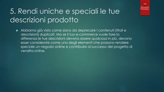 5. Rendi uniche e speciali le tue
descrizioni prodotto
 Abbiamo già visto come siano da deprecare i contenuti (titoli e
descrizioni) duplicati. Ma se il tuo e-commerce vuole fare la
differenza le tue descrizioni devono essere qualcosa in più, devono
esser considerate come uno degli elementi che possono rendere
speciale un negozio online e contribuire al successo del progetto di
vendita online.
 