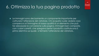 6. Ottimizza la tua pagina prodotto
 Le immagini sono decisamente un componente importante per
catturare l’attenzione del visitatore. Chi acquista vuole vedere cosa
compera e un’immagine di bassa qualità è un elemento che può
far abbassare la conversione sulla pagina. Immagini ben composte,
con i colori corretti, che spiegano bene il prodotto costituiscono il
primo elemtno sul quale si fermerà l’attenzione del visitatore..
 