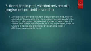 7. Rendi facile per i visitatori arrivare alle
pagine dei prodotti in vendita
 Meno click per arrivare bene, tanti click per arrivare male. Prodotti
nascosti dentro categorie che non si capiscono, male; prodotti che
si trovano nelle giuste categorie nomine in modo corretto, bene. Il
campo della ricerca non visibile a tutti, in alto, sopra al sito, male; la
funzione di ricerca disponibile da ogni pagina in posizione
difficilmente non notabile, bene.
 