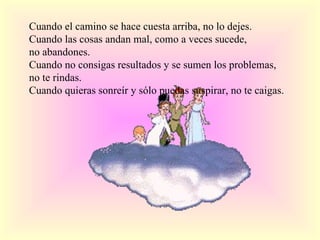 Cuando el camino se hace cuesta arriba, no lo dejes. Cuando las cosas andan mal, como a veces sucede, no abandones. Cuando no consigas resultados y se sumen los problemas, no te rindas. Cuando quieras sonreír y sólo puedas suspirar, no te caigas.