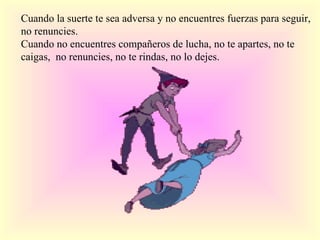 Cuando la suerte te sea adversa y no encuentres fuerzas para seguir, no renuncies. Cuando no encuentres compañeros de lucha, no te apartes, no te caigas, no renuncies, no te rindas, no lo dejes.