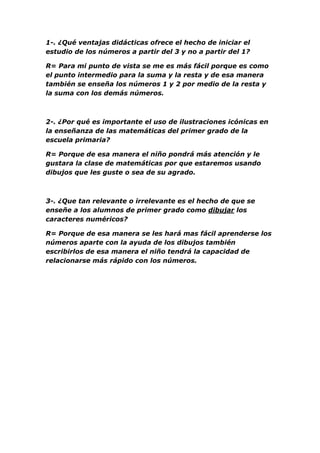 1-. ¿Qué ventajas didácticas ofrece el hecho de iniciar el
estudio de los números a partir del 3 y no a partir del 1?

R= Para mi punto de vista se me es más fácil porque es como
el punto intermedio para la suma y la resta y de esa manera
también se enseña los números 1 y 2 por medio de la resta y
la suma con los demás números.



2-. ¿Por qué es importante el uso de ilustraciones icónicas en
la enseñanza de las matemáticas del primer grado de la
escuela primaria?

R= Porque de esa manera el niño pondrá más atención y le
gustara la clase de matemáticas por que estaremos usando
dibujos que les guste o sea de su agrado.



3-. ¿Que tan relevante o irrelevante es el hecho de que se
enseñe a los alumnos de primer grado como dibujar los
caracteres numéricos?

R= Porque de esa manera se les hará mas fácil aprenderse los
números aparte con la ayuda de los dibujos también
escribirlos de esa manera el niño tendrá la capacidad de
relacionarse más rápido con los números.
 