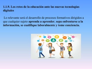 1.1.9. Los retos de la educación ante las nuevas tecnologías
digitales
Lo relevante será el desarrollo de procesos formativos dirigidos a
que cualquier sujeto aprenda a aprender, sepa enfrentarse a la
información, se cualifique laboralmente y tome conciencia.
 