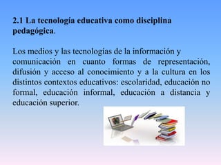 2.1 La tecnología educativa como disciplina
pedagógica.
Los medios y las tecnologías de la información y
comunicación en cuanto formas de representación,
difusión y acceso al conocimiento y a la cultura en los
distintos contextos educativos: escolaridad, educación no
formal, educación informal, educación a distancia y
educación superior.
 