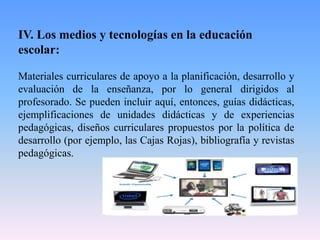 IV. Los medios y tecnologías en la educación
escolar:
Materiales curriculares de apoyo a la planificación, desarrollo y
evaluación de la enseñanza, por lo general dirigidos al
profesorado. Se pueden incluir aquí, entonces, guías didácticas,
ejemplificaciones de unidades didácticas y de experiencias
pedagógicas, diseños curriculares propuestos por la política de
desarrollo (por ejemplo, las Cajas Rojas), bibliografía y revistas
pedagógicas.
 