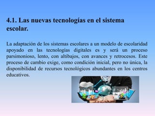 4.1. Las nuevas tecnologías en el sistema
escolar.
La adaptación de los sistemas escolares a un modelo de escolaridad
apoyado en las tecnologías digitales es y será un proceso
parsimonioso, lento, con altibajos, con avances y retrocesos. Este
proceso de cambio exige, como condición inicial, pero no única, la
disponibilidad de recursos tecnológicos abundantes en los centros
educativos.
 