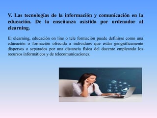 V. Las tecnologías de la información y comunicación en la
educación. De la enseñanza asistida por ordenador al
elearning.
El elearning, educación on line o tele formación puede definirse como una
educación o formación ofrecida a individuos que están geográficamente
dispersos o separados por una distancia física del docente empleando los
recursos informáticos y de telecomunicaciones.
 