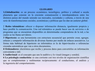 GLOSARIO
1.Globalización: es un proceso económico, tecnológico, político y cultural a escala
planetaria que consiste en la creciente comunicación e interdependencia entre los
distintos países del mundo uniendo sus mercados, sociedades y culturas, a través de una
serie de transformaciones sociales, económicas y políticas que les dan un carácter global.
2 Redes telemáticas: ofrecer o disponer información distancia, igualmente propicia y
hace posible la comunicación. Una red telemática se puede hacer uso de servicios o de
programas que se encuentran disponibles en determinadas computadoras de la red, a las
cuales se les llama servidores.
3 Hipertexto: es una herramienta con estructura secuencial que permite crear, agregar,
enlazar y compartir información de diversas fuentes por medio de enlaces asociativos. La
forma más habitual de hipertexto en informática es la de hipervínculos o referencias
cruzadas automáticas que van a otros documentos.
4 Ordenadores: electrónica que recibe y procesa datos para convertirlos en información
conveniente y útil.
5 Audiovisual: es el concepto que une lo auditivo y lo visual (imagen y sonido).
6 La psicología conductista: es una corriente con tres niveles de organización científica
que se complementan y realimentan recíprocamente: el conductismo, el análisis y
la ingeniería del comportamiento.
 