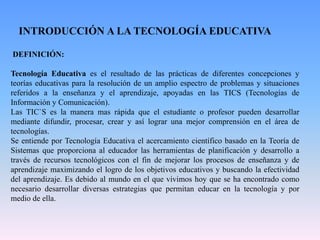 INTRODUCCIÓN A LA TECNOLOGÍA EDUCATIVA
DEFINICIÓN:
Tecnología Educativa es el resultado de las prácticas de diferentes concepciones y
teorías educativas para la resolución de un amplio espectro de problemas y situaciones
referidos a la enseñanza y el aprendizaje, apoyadas en las TICS (Tecnologías de
Información y Comunicación).
Las TIC`S es la manera mas rápida que el estudiante o profesor pueden desarrollar
mediante difundir, procesar, crear y así lograr una mejor comprensión en el área de
tecnologías.
Se entiende por Tecnología Educativa el acercamiento científico basado en la Teoría de
Sistemas que proporciona al educador las herramientas de planificación y desarrollo a
través de recursos tecnológicos con el fin de mejorar los procesos de enseñanza y de
aprendizaje maximizando el logro de los objetivos educativos y buscando la efectividad
del aprendizaje. Es debido al mundo en el que vivimos hoy que se ha encontrado como
necesario desarrollar diversas estrategias que permitan educar en la tecnología y por
medio de ella.
 