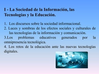 I - La Sociedad de la Información, las
Tecnologías y la Educación.
1. Los discursos sobre la sociedad informacional.
2. Luces y sombras de los efectos sociales y culturales de
las tecnologías de la información y comunicación.
3.Los problemas educativos generados por la
omnipresencia tecnológica.
4. Los retos de la educación ante las nuevas tecnologías
digitales.
 