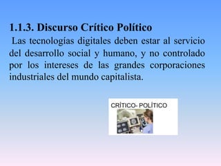 1.1.3. Discurso Crítico Político
Las tecnologías digitales deben estar al servicio
del desarrollo social y humano, y no controlado
por los intereses de las grandes corporaciones
industriales del mundo capitalista.
 