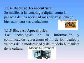 1.1.4. Discurso Tecnocentrista:
Se mitifica a la tecnología digital como la
panacea de una sociedad más eficaz y llena de
bienestar para sus ciudadanos.
1.1.5.Discurso Apocalíptico:
Las tecnologías de la información y
comunicación representan el fin de los ideales y
valores de la modernidad y del modelo humanista
de la cultura.
 
