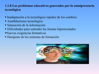 1.1.8 Los problemas educativos generados por la omnipresencia
tecnológica
 Inadaptación a la tecnológico rapidez de los cambios
 Analfabetismo tecnológico
 Saturación de la información
 Dificultades para entender las formas hipertextuales
Nuevas exigencias formativas
 Desajuste de los sistemas de formación
 