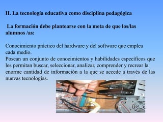 II. La tecnología educativa como disciplina pedagógica
La formación debe plantearse con la meta de que los/las
alumnos /as:
Conocimiento práctico del hardware y del software que emplea
cada medio.
Posean un conjunto de conocimientos y habilidades específicos que
les permitan buscar, seleccionar, analizar, comprender y recrear la
enorme cantidad de información a la que se accede a través de las
nuevas tecnologías.
 
