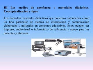 III Los medios de enseñanza o materiales didácticos.
Conceptualización y tipos.
Los llamados materiales didácticos que podemos entenderlos como
un tipo particular de medios de información y comunicación
elaborados y utilizados en contextos educativos. Estos pueden ser
impreso, audiovisual o informático de referencia y apoyo para los
docentes y alumnos.
 
