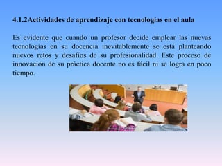 4.1.2Actividades de aprendizaje con tecnologías en el aula
Es evidente que cuando un profesor decide emplear las nuevas
tecnologías en su docencia inevitablemente se está planteando
nuevos retos y desafíos de su profesionalidad. Este proceso de
innovación de su práctica docente no es fácil ni se logra en poco
tiempo.
 
