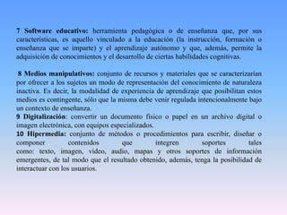 7 Software educativo: herramienta pedagógica o de enseñanza que, por sus
características, es aquello vinculado a la educación (la instrucción, formación o
enseñanza que se imparte) y el aprendizaje autónomo y que, además, permite la
adquisición de conocimientos y el desarrollo de ciertas habilidades cognitivas.
8 Medios manipulativos: conjunto de recursos y materiales que se caracterizarían
por ofrecer a los sujetos un modo de representación del conocimiento de naturaleza
inactiva. Es decir, la modalidad de experiencia de aprendizaje que posibilitan estos
medios es contingente, sólo que la misma debe venir regulada intencionalmente bajo
un contexto de enseñanza.
9 Digitalización: convertir un documento físico o papel en un archivo digital o
imagen electrónica, con equipos especializados.
10 Hipermedia: conjunto de métodos o procedimientos para escribir, diseñar o
componer contenidos que integren soportes tales
como: texto, imagen, video, audio, mapas y otros soportes de información
emergentes, de tal modo que el resultado obtenido, además, tenga la posibilidad de
interactuar con los usuarios.
 