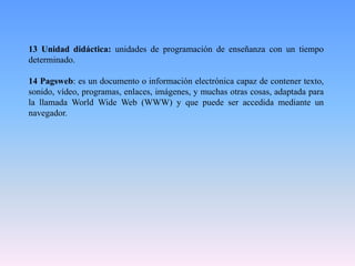 13 Unidad didáctica: unidades de programación de enseñanza con un tiempo
determinado.
14 Pagsweb: es un documento o información electrónica capaz de contener texto,
sonido, vídeo, programas, enlaces, imágenes, y muchas otras cosas, adaptada para
la llamada World Wide Web (WWW) y que puede ser accedida mediante un
navegador.
 